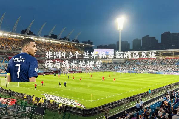 非洲9.5个世界杯名额的底层逻辑与战术地理学